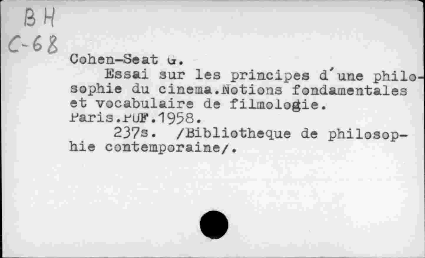 ﻿BH
C-Cl
Cohen-Seat u.
Essai sur les principes d'une philo sophie du cinema.Notions fondamentales et vocabulaire de filmologie.
Paris.PUF.1958.
237s* /Bibliothèque de philosophie contemporaine/.